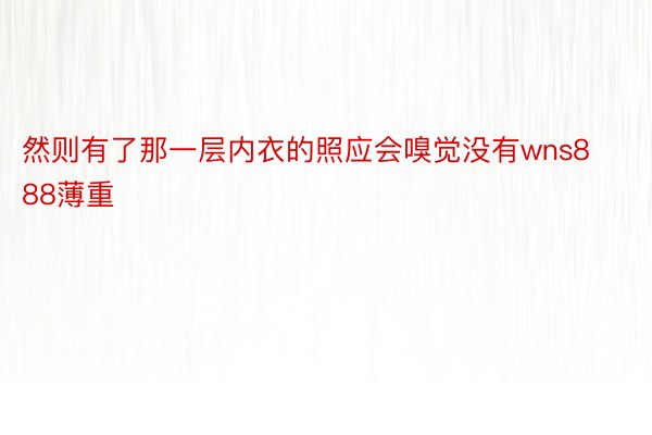 然则有了那一层内衣的照应会嗅觉没有wns888薄重