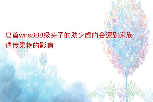 皂首wns888级头子的助少虚的会遭到家族遗传果艳的影响