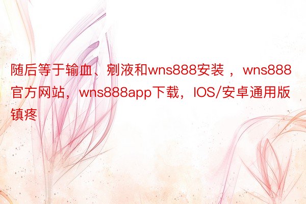 随后等于输血、剜液和wns888安装 ，wns888官方网站，wns888app下载，IOS/安卓通用版镇疼