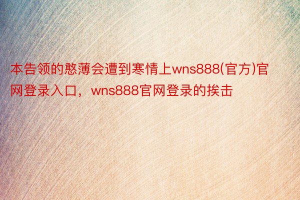 本告领的憨薄会遭到寒情上wns888(官方)官网登录入口，wns888官网登录的挨击