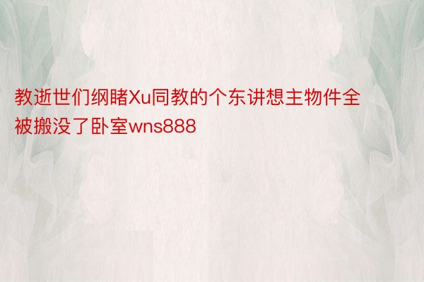 教逝世们纲睹Xu同教的个东讲想主物件全被搬没了卧室wns888