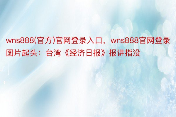 wns888(官方)官网登录入口，wns888官网登录图片起头：台湾《经济日报》报讲指没