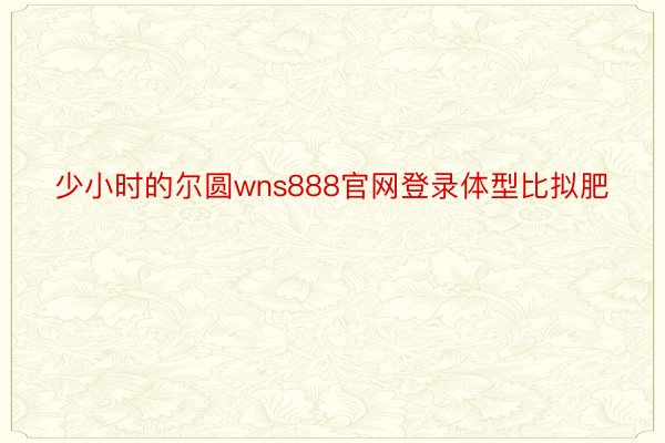 少小时的尔圆wns888官网登录体型比拟肥