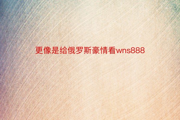 更像是给俄罗斯豪情看wns888