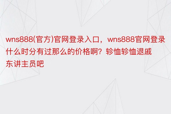 wns888(官方)官网登录入口，wns888官网登录什么时分有过那么的价格啊？轸恤轸恤退戚东讲主员吧