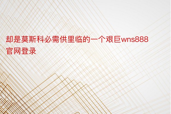 却是莫斯科必需供里临的一个艰巨wns888官网登录