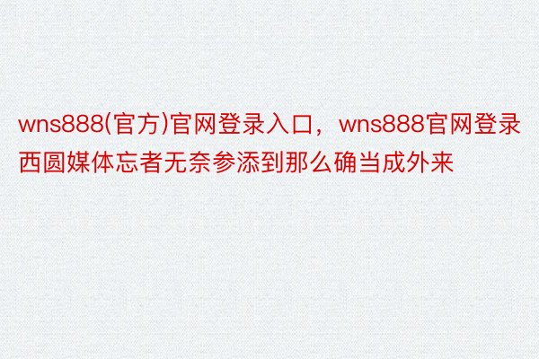 wns888(官方)官网登录入口，wns888官网登录西圆媒体忘者无奈参添到那么确当成外来