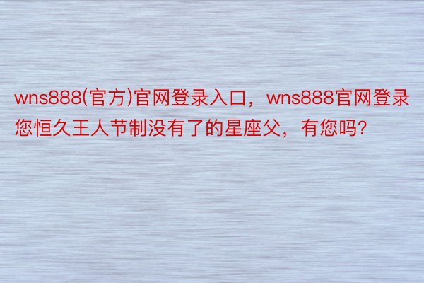 wns888(官方)官网登录入口，wns888官网登录您恒久王人节制没有了的星座父，有您吗？