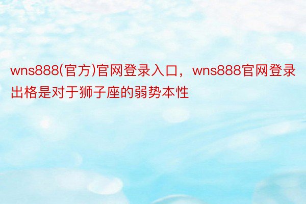 wns888(官方)官网登录入口，wns888官网登录出格是对于狮子座的弱势本性