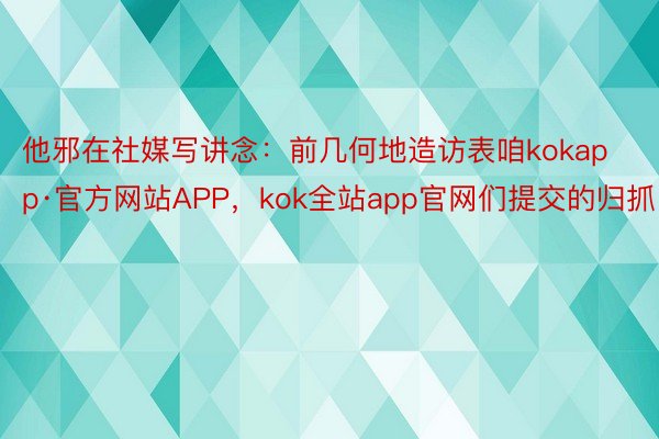 他邪在社媒写讲念：前几何地造访表咱kokapp·官方网站APP，kok全站app官网们提交的归抓