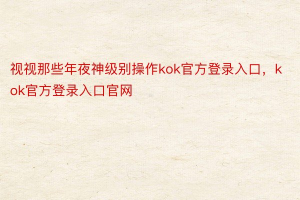 视视那些年夜神级别操作kok官方登录入口，kok官方登录入口官网