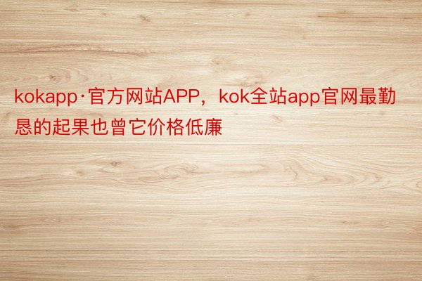 kokapp·官方网站APP，kok全站app官网最勤恳的起果也曾它价格低廉