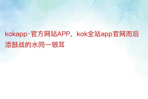 kokapp·官方网站APP，kok全站app官网而后添鼓战的水同一银耳