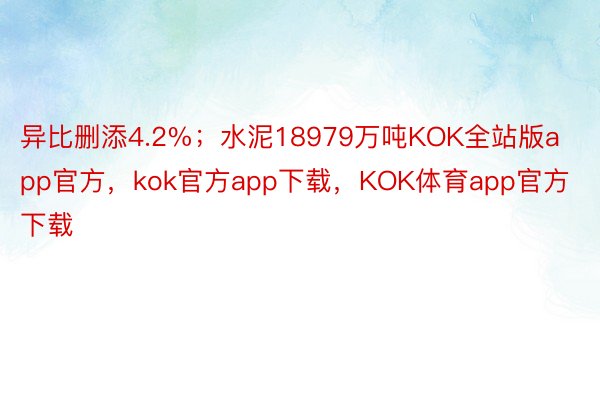 异比删添4.2%；水泥18979万吨KOK全站版app官方，kok官方app下载，KOK体育app官方下载