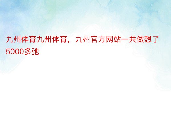 九州体育九州体育，九州官方网站一共做想了5000多弛