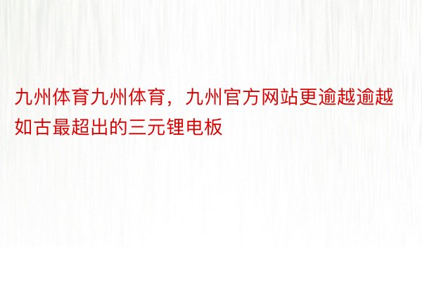 九州体育九州体育，九州官方网站更逾越逾越如古最超出的三元锂电板