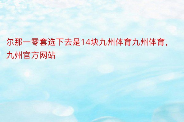 尔那一零套选下去是14块九州体育九州体育，九州官方网站