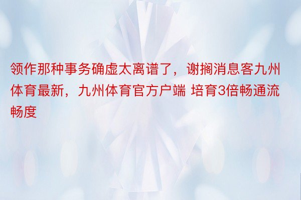 领作那种事务确虚太离谱了，谢搁消息客九州体育最新，九州体育官方户端 培育3倍畅通流畅度