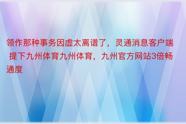 领作那种事务因虚太离谱了，灵通消息客户端 提下九州体育九州体育，九州官方网站3倍畅通度