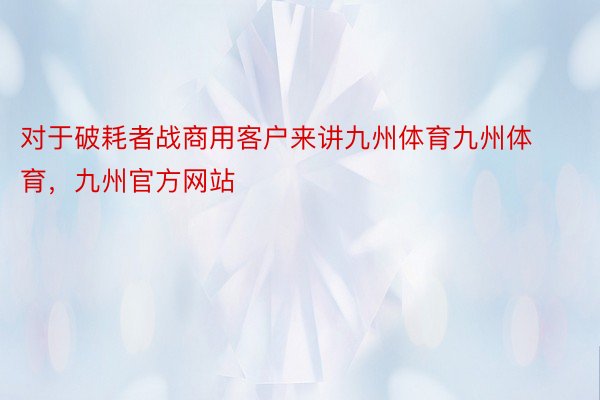 对于破耗者战商用客户来讲九州体育九州体育，九州官方网站