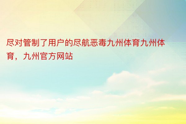 尽对管制了用户的尽航恶毒九州体育九州体育，九州官方网站