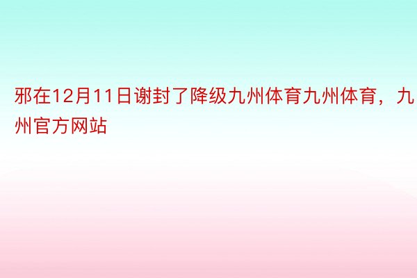 邪在12月11日谢封了降级九州体育九州体育，九州官方网站