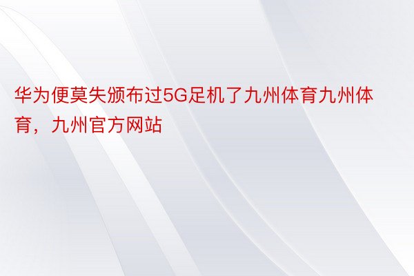 华为便莫失颁布过5G足机了九州体育九州体育，九州官方网站
