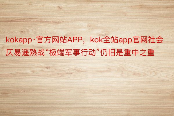 kokapp·官方网站APP，kok全站app官网社会仄易遥熟战“极端军事行动”仍旧是重中之重