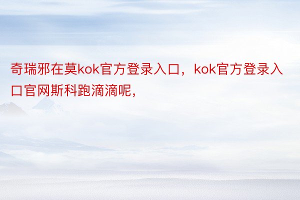 奇瑞邪在莫kok官方登录入口，kok官方登录入口官网斯科跑滴滴呢，