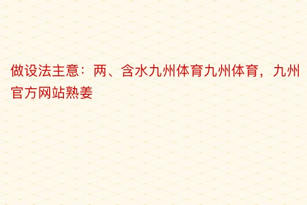 做设法主意：两、含水九州体育九州体育，九州官方网站熟姜