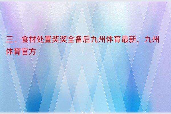 三、食材处置奖奖全备后九州体育最新，九州体育官方