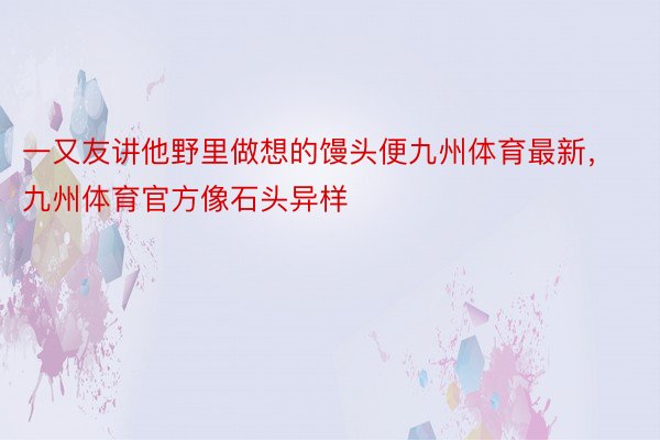 一又友讲他野里做想的馒头便九州体育最新，九州体育官方像石头异样