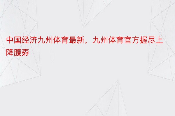 中国经济九州体育最新，九州体育官方握尽上降腹孬