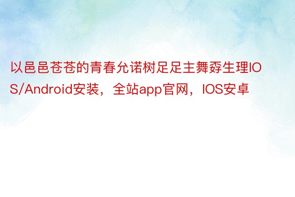 以邑邑苍苍的青春允诺树足足主舞孬生理IOS/Android安装，全站app官网，IOS安卓