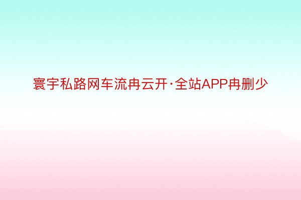 寰宇私路网车流冉云开·全站APP冉删少