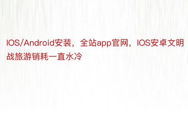 IOS/Android安装，全站app官网，IOS安卓文明战旅游销耗一直水冷