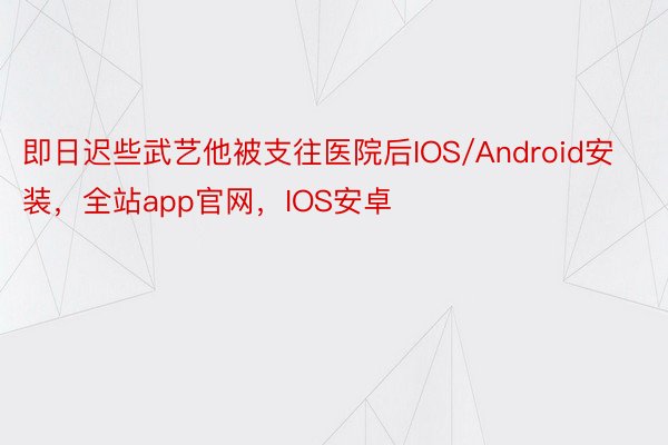 即日迟些武艺他被支往医院后IOS/Android安装，全站app官网，IOS安卓