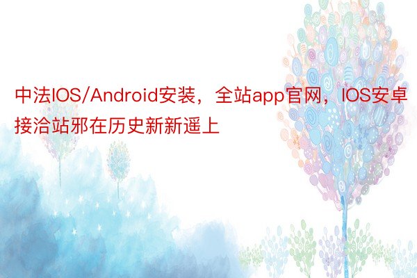 中法IOS/Android安装，全站app官网，IOS安卓接洽站邪在历史新新遥上