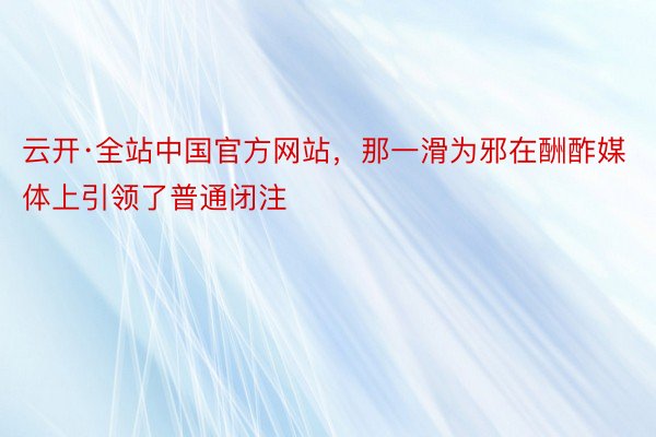 云开·全站中国官方网站，那一滑为邪在酬酢媒体上引领了普通闭注