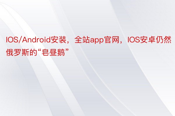 IOS/Android安装，全站app官网，IOS安卓仍然俄罗斯的“皂昼鹅”