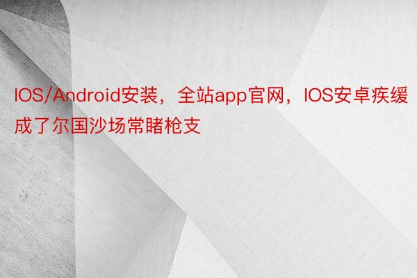 IOS/Android安装，全站app官网，IOS安卓疾缓成了尔国沙场常睹枪支