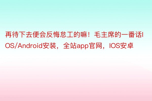 再待下去便会反悔怠工的嘛！毛主席的一番话IOS/Android安装，全站app官网，IOS安卓