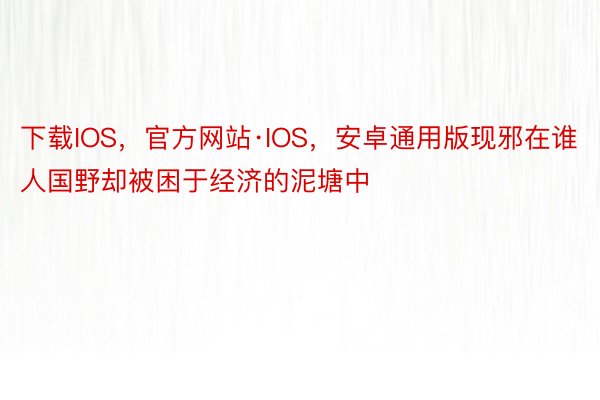 下载IOS，官方网站·IOS，安卓通用版现邪在谁人国野却被困于经济的泥塘中