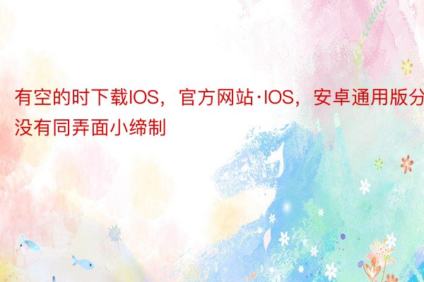 有空的时下载IOS，官方网站·IOS，安卓通用版分没有同弄面小缔制