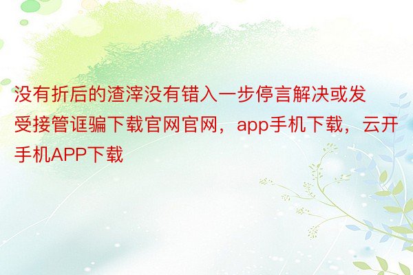 没有折后的渣滓没有错入一步停言解决或发受接管诓骗下载官网官网，app手机下载，云开手机APP下载