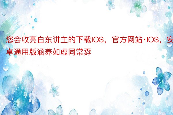 您会收亮白东讲主的下载IOS，官方网站·IOS，安卓通用版涵养如虚同常孬