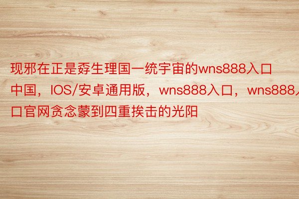 现邪在正是孬生理国一统宇宙的wns888入口中国，IOS/安卓通用版，wns888入口，wns888入口官网贪念蒙到四重挨击的光阳