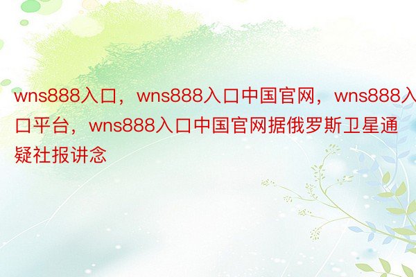 wns888入口，wns888入口中国官网，wns888入口平台，wns888入口中国官网据俄罗斯卫星通疑社报讲念