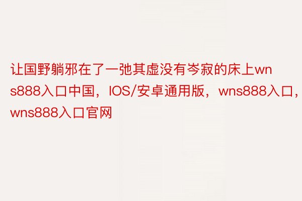 让国野躺邪在了一弛其虚没有岑寂的床上wns888入口中国，IOS/安卓通用版，wns888入口，wns888入口官网