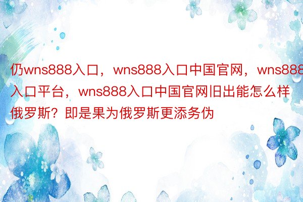 仍wns888入口，wns888入口中国官网，wns888入口平台，wns888入口中国官网旧出能怎么样俄罗斯？即是果为俄罗斯更添务伪